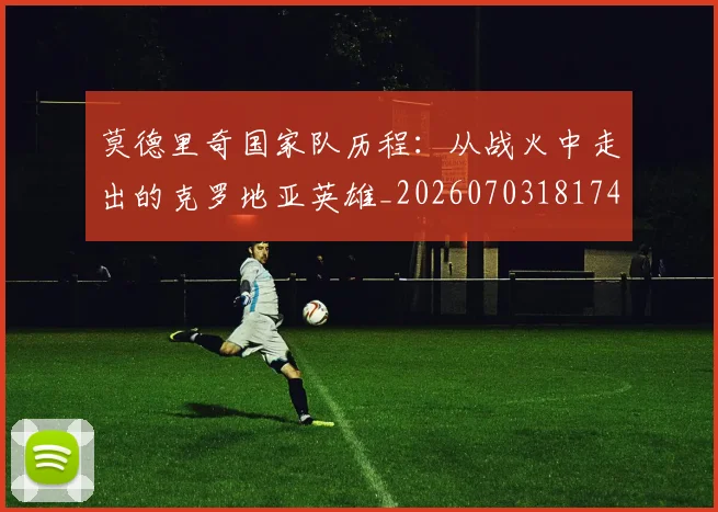 莫德里奇国家队历程：从战火中走出的克罗地亚英雄_20260703181745