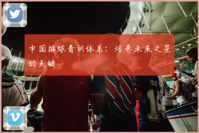 中国排球青训体系：培养未来之星的关键