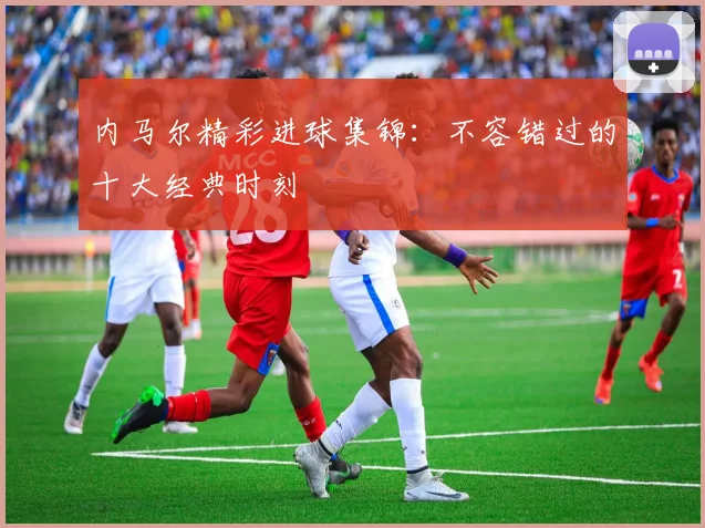 内马尔精彩进球集锦：不容错过的十大经典时刻