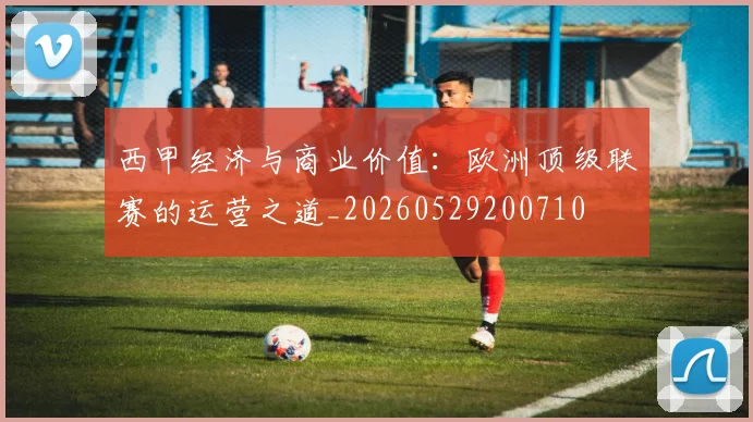 西甲经济与商业价值:欧洲顶级联赛的运营之道_20260529200710