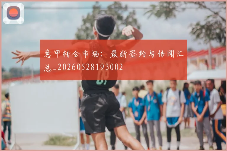 意甲转会市场：最新签约与传闻汇总_20260528193002