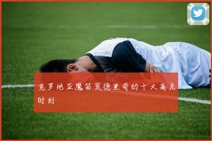 克罗地亚魔笛莫德里奇的十大高光时刻