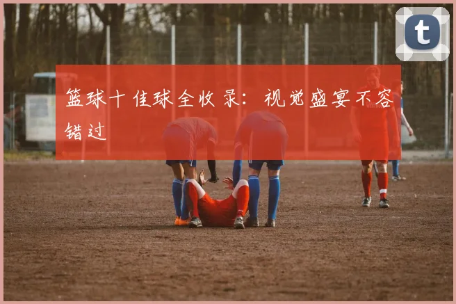 篮球十佳球全收录：视觉盛宴不容错过