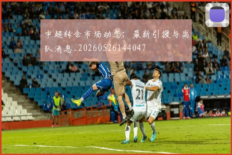 中超转会市场动态：最新引援与离队消息_20260526144047