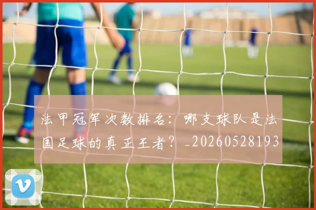 法甲冠军次数排名：哪支球队是法国足球的真正王者？_20260528193425