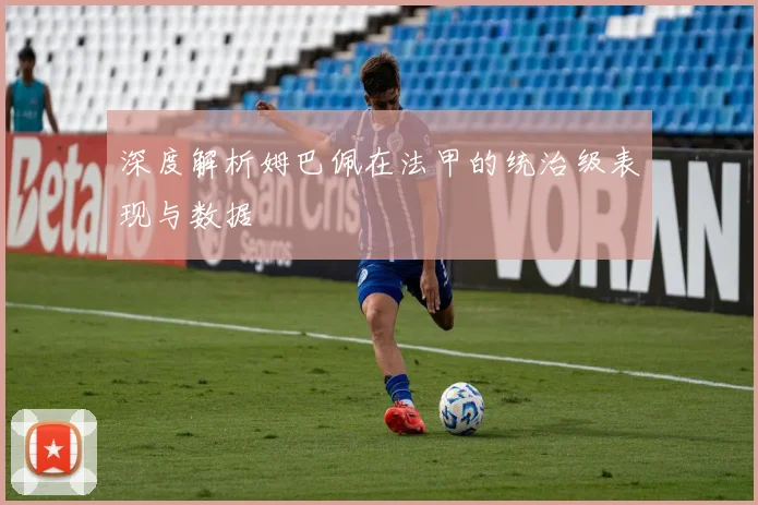 深度解析姆巴佩在法甲的统治级表现与数据