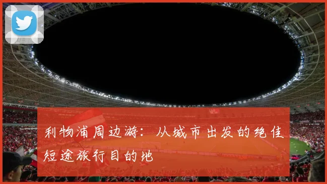 利物浦周边游:从城市出发的绝佳短途旅行目的地
