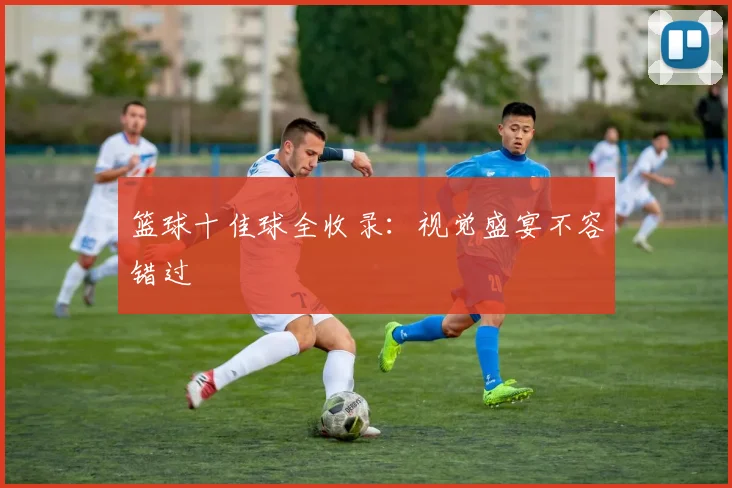 篮球十佳球全收录：视觉盛宴不容错过