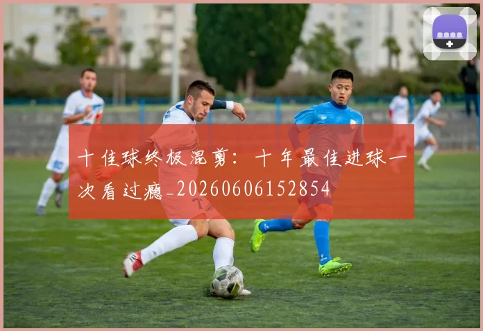 十佳球终极混剪:十年最佳进球一次看过瘾_20260606152854