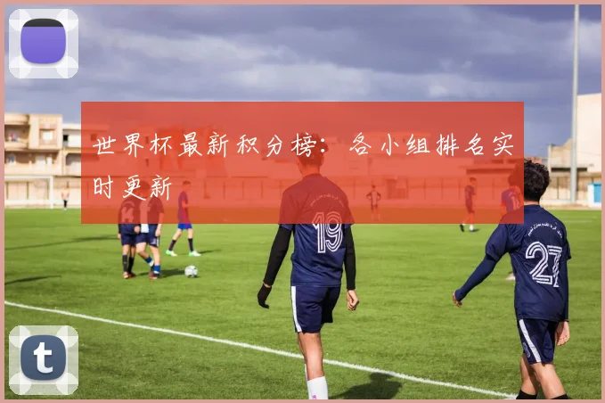 世界杯最新积分榜:各小组排名实时更新