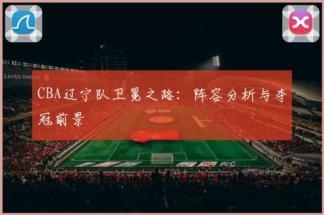 CBA辽宁队卫冕之路：阵容分析与夺冠前景