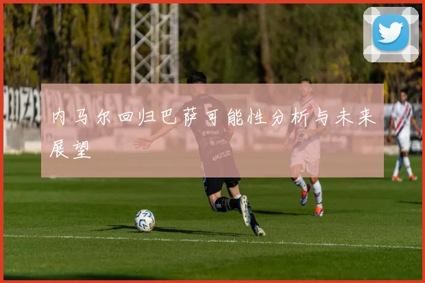 内马尔回归巴萨可能性分析与未来展望
