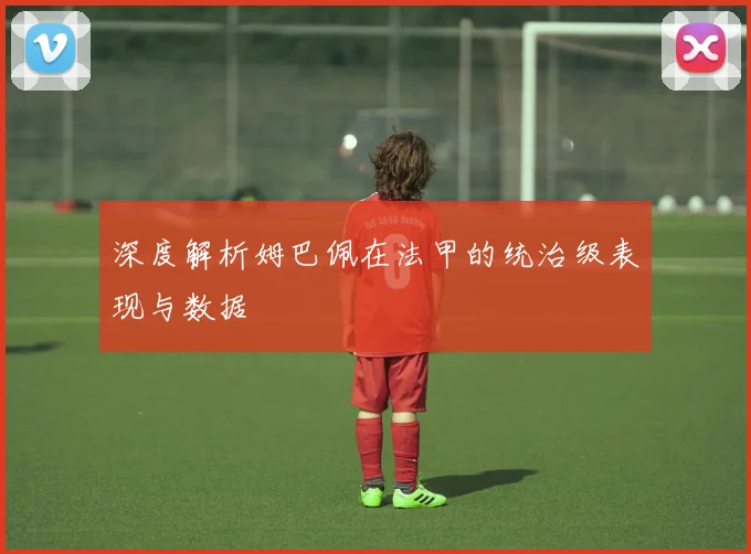 深度解析姆巴佩在法甲的统治级表现与数据