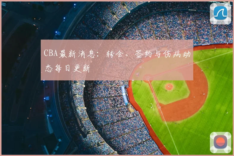 CBA最新消息：转会、签约与伤病动态每日更新