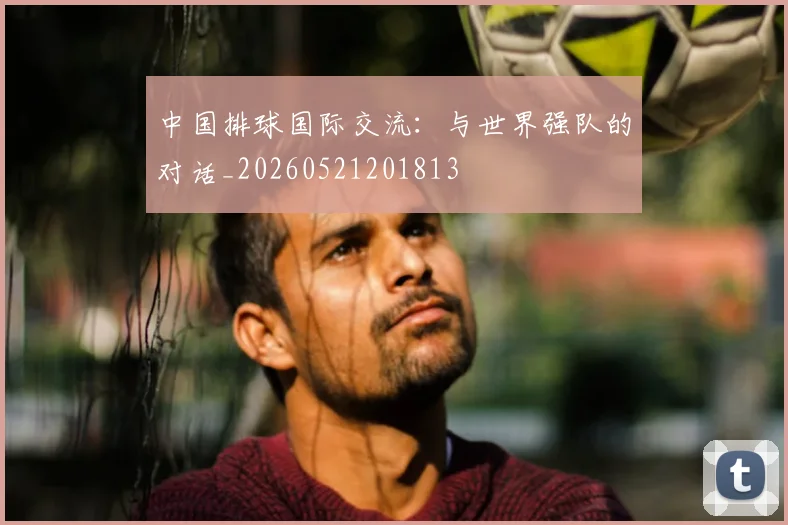 中国排球国际交流：与世界强队的对话_20260521201813