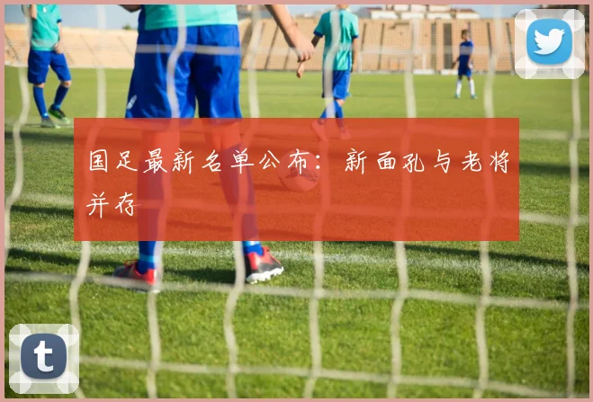 国足最新名单公布：新面孔与老将并存
