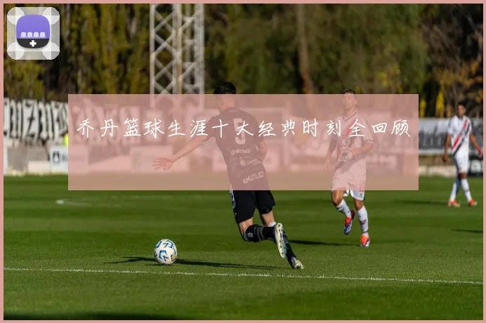 乔丹篮球生涯十大经典时刻全回顾