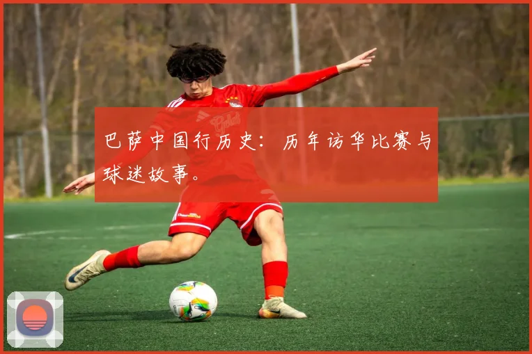巴萨中国行历史：历年访华比赛与球迷故事。