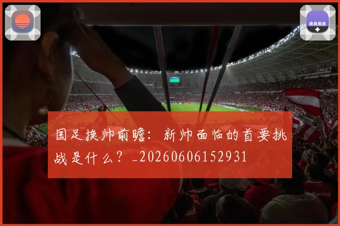 国足换帅前瞻:新帅面临的首要挑战是什么?_20260606152931