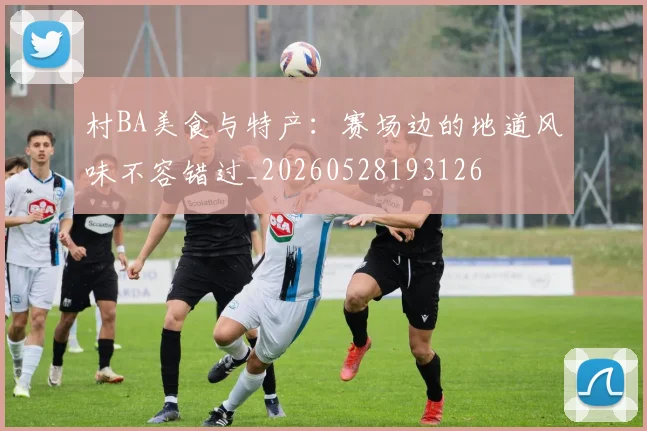 村BA美食与特产：赛场边的地道风味不容错过_20260528193126